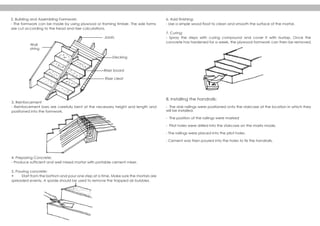 2. Building and Assembling Formwork:
- The formwork can be made by using plywood or framing timber. The side forms
are cut according to the tread and riser calculations.
3. Reinforcement
- Reinforcement bars are carefully bent at the necessary height and length and
positioned into the formwork.
4. Preparing Concrete:
- Produce sufficient and well mixed mortar with portable cement mixer.
5. Pouring concrete:
• Start from the bottom and pour one step at a time. Make sure the mortars are
spreaded evenly. A spade should be used to remove the trapped air bubbles.
6. Add finishing:
- Use a simple wood float to clean and smooth the surface of the mortar.
7. Curing:
- Spray the steps with curing compound and cover it with burlap. Once the
concrete has hardened for a week, the plywood formwork can then be removed.
8. Installing the handrails:
- The stair railings were positioned onto the staircase at the location in which they
will be installed.
- The position of the railings were marked
- Pilot holes were drilled into the staircase on the marks made.
- The railings were placed into the pilot holes.
- Cement was then poured into the holes to fix the handrails.
Joiats
Decking
Wall
string
Riser board
Riser cleat
 