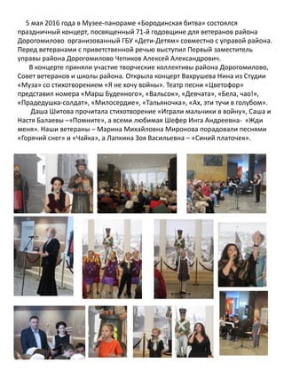 5 мая 2016 года в Музее-панораме «Бородинская битва» состоялся
праздничный концерт, посвященный 71-й годовщине для ветеранов района
Дорогомилово организованный ГБУ «Дети-Детям» совместно с управой района.
Перед ветеранами с приветственной речью выступил Первый заместитель
управы района Дорогомилово Чепиков Алексей Александрович.
В концерте приняли участие творческие коллективы района Дорогомилово,
Совет ветеранов и школы района. Открыла концерт Вахрушева Нина из Студии
«Муза» со стихотворением «Я не хочу войны». Театр песни «Цветофор»
представил номера «Марш Буденного», «Вальсок», «Девчата», «Бела, чао!»,
«Прадедушка-солдат», «Милосердие», «Тальяночка», «Ах, эти тучи в голубом».
Даша Шитова прочитала стихотворение «Играли мальчики в войну», Саша и
Настя Балаевы –»Помните», а всеми любимая Шефер Инга Андреевна- «Жди
меня». Наши ветераны – Марина Михайловна Миронова порадовали песнями
«Горячий снег» и «Чайка», а Лапкина Зоя Васильевна – «Синий платочек».
 