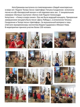 Катя Ермакова выступила со стихотворением «Людей неинтересных
в мире нет. Педагог Театра песни «Цветофор» Татьяна Сандуленко исполнила
песню из к/ф «Белорусский вокзал» и ей подпевал весь зал. С танцевальным
номером «Катюша» выступил «Dance-club Педагог Александра
Капустина – «Гляжу в озера синие». Она же была ведущей концерта. Прекрасным
завершением концерта была песня «День Победы», в исполнении Татьяны
Сандуленко и Театра песни «Цветофор». За музыкальный материал и звук
отвечали звукорежиссеры коллектива Вадим Судариков и Михаил Наер.
В мероприятии приняло участие более 150 человек.
 