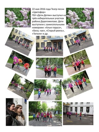 22 мая 2016 года Театр песни
«Цветофор»
ГБУ «Дети-Детям» выступил на
трёх избирательных участках
района Дорогомилово. Дети
выступили с зажигательными
номерами: «Алые паруса»,
«Бела, чао», «Старый рояль»,
«Тополя» и др.
 
