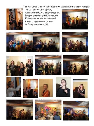 23 мая 2016 г. В ГБУ «Дети-Детям» состоялся итоговый концерт
театра песни «Цветофор»,
посвященный Дню защиты детей.
В мероприятии приняло участие
80 человек, включая зрителей.
Концерт прошел по адресу:
ул. Студенческая, д.16.
 