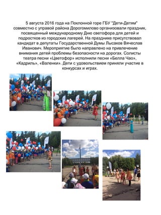 5 августа 2016 года на Поклонной горе ГБУ "Дети-Детям"
совместно с управой района Дорогомилово организовали праздник,
посвященный международному Дню светофора для детей и
подростков из городских лагерей. На празднике присутствовал
кандидат в депутаты Государственной Думы Лысаков Вячеслав
Иванович. Мероприятие было направлено на привлечение
внимания детей проблемы безопасности на дорогах. Солисты
театра песни «Цветофор» исполнили песни «Белла Чао»,
«Кадриль», «Валенки». Дети с удовольствием приняли участие в
конкурсах и играх.
 