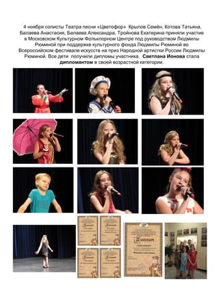 4 ноября солисты Театра песни «Цветофор» Крылов Семён, Котова Татьяна,
Балаева Анастасия, Балаева Александра, Тройнова Екатерина приняли участие
в Московском Культурном Фольклорном Центре под руководством Людмилы
Рюминой при поддержке культурного фонда Людмилы Рюминой во
Всероссийском фестивале искусств на приз Народной артистки России Людмилы
Рюминой. Все дети получили дипломы участника. Светлана Ионова стала
дипломантом в своей возрастной категории.
 