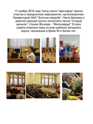 17 ноября 2016 года Театр песни "Цветофор" принял
участие в праздничном мероприятии, организованном
Префектурой ЗАО "Золотая свадьба". Настя Балаева и
девочки средней группы исполнили песню "Старый
вальсок", Ульяна Жучкова - "Милосердие". В зале
сидели пожилые пары из всех районов Западного
округа, прожившие в браке 50 и более лет.
 