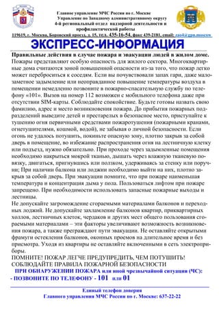 К И
Главное управление МЧС России по г. Москве
Управление по Западному административному округу
4-й региональный отдел надзорной деятельности и
профилактической работы
119619, г. Москва, Боровский проезд, д. 15, тел. 435-16-54, факс 439-2181, email: zao4@gpn.moscow
_________________________________________________________________________________________
Правильные действия в случае пожара и эвакуации людей в жилом доме.
Пожары представляют особую опасность для жилого сектора. Многоквартир-
ные дома считаются зоной повышенной опасности из-за того, что пожар легко
может переброситься к соседям. Если вы почувствовали запах гари, даже мало-
заметное задымление или неоправданное повышение температуры воздуха в
помещении немедленно позвоните в пожарно-спасательную службу по теле-
фону «101». Вызов на номер 112 возможен с мобильного телефона даже при
отсутствии SIM-карты. Соблюдайте спокойствие. Будьте готовы назвать свою
фамилию, адрес и место возникновения пожара. До прибытия пожарных под-
разделений выведите детей и престарелых в безопасное место, приступайте к
тушению огня первичными средствами пожаротушения (пожарными кранами,
огнетушителями, кошмой, водой), не забывая о личной безопасности. Если
огонь не удалось потушить, покиньте опасную зону, плотно закрыв за собой
дверь в помещение, во избежание распространения огня на лестничную клетку
или подъезд, нужно обязательно. При проходе через задымленные помещения
необходимо накрыться мокрой тканью, дышать через влажную тканевую по-
вязку, двигаться, пригнувшись или ползком, удерживаясь за стенку или поруч-
ни; При наличии балкона или лоджии необходимо выйти на них, плотно за-
крыв за собой дверь. При эвакуации помните, что при пожаре наименьшая
температура и концентрация дыма у пола. Пользоваться лифтом при пожаре
запрещено. При необходимости использовать запасные пожарные выходы и
лестницы.
Не допускайте загромождение сгораемыми материалами балконов и переход-
ных лоджий. Не допускайте захламление балконов квартир, приквартирных
холлов, лестничных клеток, чердаков и других мест общего пользования сго-
раемыми материалами – эти факторы увеличивают возможность возникнове-
ния пожара, а также преграждают пути эвакуации. Не оставляйте открытыми
фрамуги остекления балконов, оконных проемов на длительное время и без
присмотра. Уходя из квартиры не оставляйте включенными в сеть электропри-
боры.
ПОМНИТЕ! ПОЖАР ЛЕГЧЕ ПРЕДУПРЕДИТЬ, ЧЕМ ПОТУШИТЬ!
СОБЛЮДАЙТЕ ПРАВИЛА ПОЖАРНОЙ БЕЗОПАСНОСТИ
ПРИ ОБНАРУЖЕНИИ ПОЖАРА или иной чрезвычайной ситуации (ЧС):
- ПОЗВОНИТЕ ПО ТЕЛЕФОНУ - 101 ИЛИ 01
________________________________________________________________________
Единый телефон доверия
Главного управления МЧС России по г. Москве: 637-22-22
 