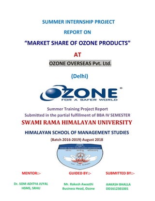 SUMMER INTERNSHIP PROJECT
REPORT ON
“MARKET SHARE OF OZONE PRODUCTS”
AT
OZONE OVERSEAS Pvt. Ltd.
(Delhi)
Summer Training Project Report
Submitted in the partial fulfillment of BBA IV SEMESTER
SWAMI RAMA HIMALAYAN UNIVERSITY
HIMALAYAN SCHOOL OF MANAGEMENT STUDIES
(Batch 2016-2019) August 2018
MENTOR::- GUIDED BY::- SUBMITTED BY::-
Dr. SOM ADITYA JUYAL
HSMS, SRHU
Mr. Rakesh Awasthi
Business Head, Ozone
AAKASH BHALLA
DD1612301001
 