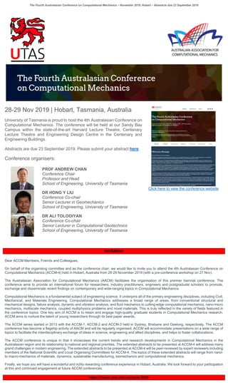 The Fourth Australasian Conference on Computational Mechanics – November 2019, Hobart – Abstracts due 23 September 2019
28-29 Nov 2019 | Hobart, Tasmania, Australia
University of Tasmania is proud to host the 4th Australasian Conference on
Computational Mechanics. The conference will be held at our Sandy Bay
Campus within the state-of-the-art Harvard Lecture Theatre, Centenary
Lecture Theatre and Engineering Design Centre in the Centenary and
Engineering Buildings.
Abstracts are due 23 September 2019. Please submit your abstract here.
Conference organisers:
Click here to view the conference website
PROF ANDREW CHAN
Conference Chair
Professor and Head
School of Engineering, University of Tasmania
DR HONG Y LIU
Conference Co-chair
Senior Lecturer in Geomechanics
School of Engineering, University of Tasmania
DR ALI TOLOOIYAN
Conference Co-chair
Senior Lecturer in Computational Geotechnics
School of Engineering, University of Tasmania
Invitation
Dear ACCM Members, Friends and Colleagues,
On behalf of the organising committee and as the conference chair, we would like to invite you to attend the 4th Australasian Conference on
Computational Mechanics (ACCM-4) held in Hobart, Australia from 28-29 November 2019 (with a pre-conference workshop on 27 Nov).
The Australasian Association for Computational Mechanics (AACM) facilitates the organisation of this premier biennial conference. The
conference aims to provide an international forum for researchers, industry practitioners, engineers and postgraduate scholars to promote,
exchange and disseminate recent findings on contemporary and wide-ranging topics in Computational Mechanics.
Computational Mechanics is a fundamental subject of engineering science. It underpins all of the primary engineering disciplines, including Civil,
Mechanical, and Materials Engineering. Computational Mechanics addresses a broad range of areas, from conventional structural and
mechanical designs, failure analysis, dynamic and vibration analysis, and fluid mechanics to cutting-edge computational mechanics, nano-micro
mechanics, multiscale mechanics, coupled multiphysics problems and novel materials. This is truly reflected in the variety of fields featured in
the conference topics. One key aim of ACCM is to retain and engage high-quality graduate students in Computational Mechanics research.
ACCM aims to nurture the talent of young researchers through its best paper awards.
The ACCM series started in 2013 with the ACCM-1, ACCM-2 and ACCM-3 held in Sydney, Brisbane and Geelong, respectively. The ACCM
conference has become a flagship activity of AACM and will be regularly organised. ACCM will accommodate presentations on a wide range of
topics to facilitate the interdisciplinary exchange of ideas in science, engineering and allied disciplines, and helps to foster collaborations.
The ACCM conference is unique in that it showcases the current trends and research developments in Computational Mechanics in the
Australasian region and its relationship to national and regional priorities. The extended abstracts to be presented at ACCM-4 will address many
grand challenges in modern engineering. The extended abstracts to be presented at ACCM-4 will be peer-reviewed by expert reviewers including
members of the National Scientific and Local Organising Committees for ACCM-4. The topics of these extended abstracts will range from nano-
to macro-mechanics of materials, dynamics, sustainable manufacturing, biomechanics and computational mechanics.
Finally, we hope you will have a wonderful and richly rewarding conference experience in Hobart, Australia. We look forward to your participation
at this and continued engagement at future ACCM conferences.
https://www.utas.edu.au/accm-2019
 