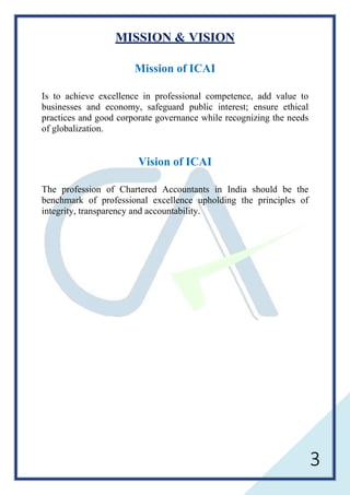 3
MISSION & VISION
Mission of ICAI
Is to achieve excellence in professional competence, add value to
businesses and economy, safeguard public interest; ensure ethical
practices and good corporate governance while recognizing the needs
of globalization.
Vision of ICAI
The profession of Chartered Accountants in India should be the
benchmark of professional excellence upholding the principles of
integrity, transparency and accountability.
 