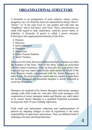 4
ORGANISATIONAL STRUCTURE
A hierarchy is an arrangement of items (objects, names, values,
categories, etc.) in which the items are represented as being "above,"
"below," or "at the same level as" one another and with only one
"neighbour" above and below each level. These classifications are
made with regard to rank, importance, seniority, power status, or
authority. A hierarchy of power is called a power structure.
Following is the organizational hierarchy of the firm:-
 Partners
 Directors
 Senior Managers
 Managers
 Supervisors
 Senior Trainee Students
 Junior Trainees
Various levels of the firm have different functions. Partners are often
the founders of the firms. Most of the firms’ names are associated
with the names of partners. They are basically the main parties who
issue and sign any report (specifically audit report) on behalf of the
firm. Partners mostly communicate with the Senior Managers. In
other words, the progress of any report and any inquiry is made from
the Senior Managers and hierarchal structure is strictly followed to
avoid any disruption.
Managers are inquired of by Senior Managers and mostly manager
manage audit field works etc. and after field work managers with
cooperation of senior managers makes and finalize any audit report
to be issued. Senior Manager is a qualified Chartered accountant
having more than 10 year working experience.
Field work and information collection and implementation of
policies by adopting changes in rules & regulations is the main
responsibility of supervisors and trainees. They use different kind of
techniques for error and fraud detection.
 