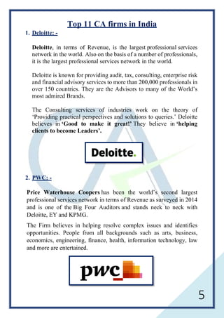 5
Top 11 CA firms in India
1. Deloitte: -
Deloitte, in terms of Revenue, is the largest professional services
network in the world. Also on the basis of a number of professionals,
it is the largest professional services network in the world.
Deloitte is known for providing audit, tax, consulting, enterprise risk
and financial advisory services to more than 200,000 professionals in
over 150 countries. They are the Advisors to many of the World’s
most admired Brands.
The Consulting services of industries work on the theory of
‘Providing practical perspectives and solutions to queries.’ Deloitte
believes in ‘Good to make it great!’ They believe in ‘helping
clients to become Leaders’.
2. PWC: -
Price Waterhouse Coopers has been the world’s second largest
professional services network in terms of Revenue as surveyed in 2014
and is one of the Big Four Auditors and stands neck to neck with
Deloitte, EY and KPMG.
The Firm believes in helping resolve complex issues and identifies
opportunities. People from all backgrounds such as arts, business,
economics, engineering, finance, health, information technology, law
and more are entertained.
 