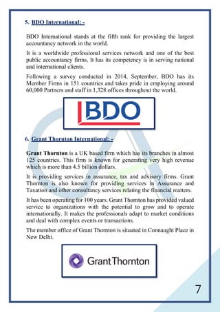 7
5. BDO International: -
BDO International stands at the fifth rank for providing the largest
accountancy network in the world.
It is a worldwide professional services network and one of the best
public accountancy firms. It has its competency is in serving national
and international clients.
Following a survey conducted in 2014, September, BDO has its
Member Firms in 151 countries and takes pride in employing around
60,000 Partners and staff in 1,328 offices throughout the world.
6. Grant Thornton International: -
Grant Thornton is a UK based firm which has its branches in almost
125 countries. This firm is known for generating very high revenue
which is more than 4.5 billion dollars.
It is providing services in assurance, tax and advisory firms. Grant
Thornton is also known for providing services in Assurance and
Taxation and other consultancy services relating the financial matters.
It has been operating for 100 years. Grant Thornton has provided valued
service to organizations with the potential to grow and to operate
internationally. It makes the professionals adapt to market conditions
and deal with complex events or transactions.
The member office of Grant Thornton is situated in Connaught Place in
New Delhi.
 