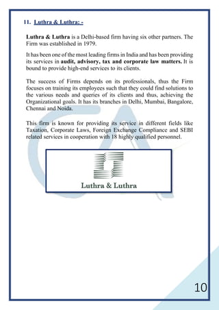 10
11. Luthra & Luthra: -
Luthra & Luthra is a Delhi-based firm having six other partners. The
Firm was established in 1979.
It has been one of the most leading firms in India and has been providing
its services in audit, advisory, tax and corporate law matters. It is
bound to provide high-end services to its clients.
The success of Firms depends on its professionals, thus the Firm
focuses on training its employees such that they could find solutions to
the various needs and queries of its clients and thus, achieving the
Organizational goals. It has its branches in Delhi, Mumbai, Bangalore,
Chennai and Noida.
This firm is known for providing its service in different fields like
Taxation, Corporate Laws, Foreign Exchange Compliance and SEBI
related services in cooperation with 18 highly qualified personnel.
 