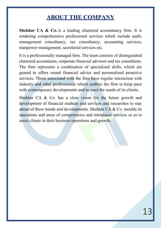 13
ABOUT THE COMPANY
Shekhar CA & Co. is a leading chartered accountancy firm. It is
rendering comprehensive professional services which include audit,
management consultancy, tax consultancy, accounting services,
manpower management, secretarial services etc.
It is a professionally managed firm. The team consists of distinguished
chartered accountants, corporate financial advisors and tax consultants.
The firm represents a combination of specialized skills, which are
geared to offers sound financial advice and personalized proactive
services. Those associated with the firm have regular interaction with
industry and other professionals which enables the firm to keep pace
with contemporary developments and to meet the needs of its clients.
Shekhar CA & Co. has a clear vision for the future growth and
development of financial markets and services and researches to stay
ahead of these trends and developments. Shekhar CA & Co. moulds its
operations and areas of competencies and introduces services so as to
assist clients in their business operations and growth.
 