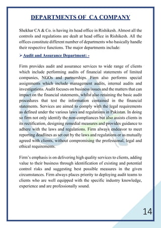 14
DEPARTMENTS OF CA COMPANY
Shekhar CA & Co. is having its head office in Rishikesh. Almost all the
controls and regulations are dealt at head office in Rishikesh. All the
offices constitute different number of departments who basically handle
their respective functions. The major departments include:
Audit and Assurance Department: -
Firm provides audit and assurance services to wide range of clients
which include performing audits of financial statements of limited
companies, NGOs and partnerships. Firm also performs special
assignments which include management audits, internal audits and
investigations. Audit focuses on business issues and the matters that can
impact on the financial statements, whilst also retaining the basic audit
procedures that test the information contained in the financial
statements. Services are aimed to comply with the legal requirements
as defined under the various laws and regulations in Pakistan. In doing
so firm not only identify the non-compliances but also assists clients in
its rectification, designing remedial measures and provides guidance to
adhere with the laws and regulations. Firm always endeavor to meet
reporting deadlines as set out by the laws and regulations or as mutually
agreed with clients, without compromising the professional, legal and
ethical requirements.
Firm’s emphasis is on delivering high quality services to clients, adding
value to their business through identification of existing and potential
control risks and suggesting best possible measures in the given
circumstances. Firm always places priority to deploying audit teams to
clients who are well equipped with the specific industry knowledge,
experience and are professionally sound.
 
