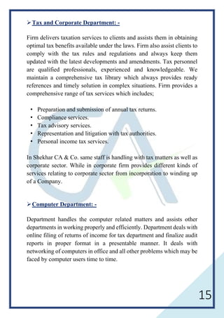 15
Tax and Corporate Department: -
Firm delivers taxation services to clients and assists them in obtaining
optimal tax benefits available under the laws. Firm also assist clients to
comply with the tax rules and regulations and always keep them
updated with the latest developments and amendments. Tax personnel
are qualified professionals, experienced and knowledgeable. We
maintain a comprehensive tax library which always provides ready
references and timely solution in complex situations. Firm provides a
comprehensive range of tax services which includes;
Preparation and submission of annual tax returns.
Compliance services.
Tax advisory services.
Representation and litigation with tax authorities.
Personal income tax services.
In Shekhar CA & Co. same staff is handling with tax matters as well as
corporate sector. While in corporate firm provides different kinds of
services relating to corporate sector from incorporation to winding up
of a Company.
Computer Department: -
Department handles the computer related matters and assists other
departments in working properly and efficiently. Department deals with
online filing of returns of income for tax department and finalize audit
reports in proper format in a presentable manner. It deals with
networking of computers in office and all other problems which may be
faced by computer users time to time.
 