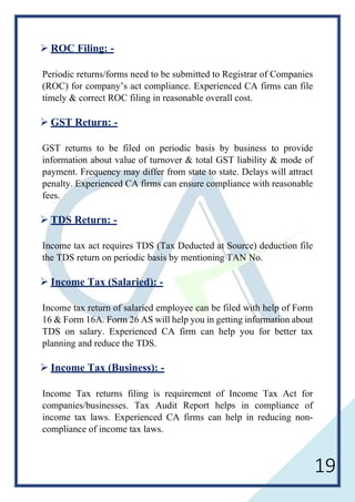 19
 ROC Filing: -
Periodic returns/forms need to be submitted to Registrar of Companies
(ROC) for company’s act compliance. Experienced CA firms can file
timely & correct ROC filing in reasonable overall cost.
 GST Return: -
GST returns to be filed on periodic basis by business to provide
information about value of turnover & total GST liability & mode of
payment. Frequency may differ from state to state. Delays will attract
penalty. Experienced CA firms can ensure compliance with reasonable
fees.
 TDS Return: -
Income tax act requires TDS (Tax Deducted at Source) deduction file
the TDS return on periodic basis by mentioning TAN No.
 Income Tax (Salaried): -
Income tax return of salaried employee can be filed with help of Form
16 & Form 16A. Form 26 AS will help you in getting information about
TDS on salary. Experienced CA firm can help you for better tax
planning and reduce the TDS.
 Income Tax (Business): -
Income Tax returns filing is requirement of Income Tax Act for
companies/businesses. Tax Audit Report helps in compliance of
income tax laws. Experienced CA firms can help in reducing non-
compliance of income tax laws.
 
