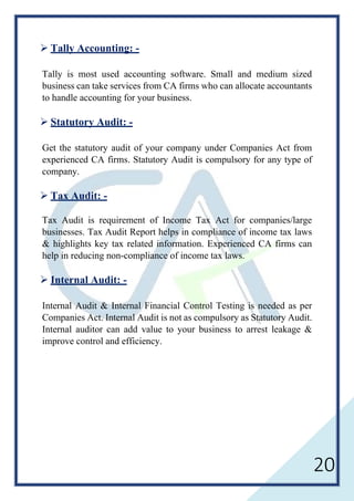20
 Tally Accounting: -
Tally is most used accounting software. Small and medium sized
business can take services from CA firms who can allocate accountants
to handle accounting for your business.
 Statutory Audit: -
Get the statutory audit of your company under Companies Act from
experienced CA firms. Statutory Audit is compulsory for any type of
company.
 Tax Audit: -
Tax Audit is requirement of Income Tax Act for companies/large
businesses. Tax Audit Report helps in compliance of income tax laws
& highlights key tax related information. Experienced CA firms can
help in reducing non-compliance of income tax laws.
 Internal Audit: -
Internal Audit & Internal Financial Control Testing is needed as per
Companies Act. Internal Audit is not as compulsory as Statutory Audit.
Internal auditor can add value to your business to arrest leakage &
improve control and efficiency.
 