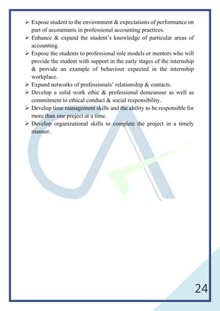 24
 Expose student to the environment & expectations of performance on
part of accountants in professional accounting practices.
 Enhance & expand the student’s knowledge of particular areas of
accounting.
 Expose the students to professional role models or mentors who will
provide the student with support in the early stages of the internship
& provide an example of behaviour expected in the internship
workplace.
 Expand networks of professionals’ relationship & contacts.
 Develop a solid work ethic & professional demeanour as well as
commitment to ethical conduct & social responsibility.
 Develop time management skills and the ability to be responsible for
more than one project at a time.
 Develop organizational skills to complete the project in a timely
manner.
 