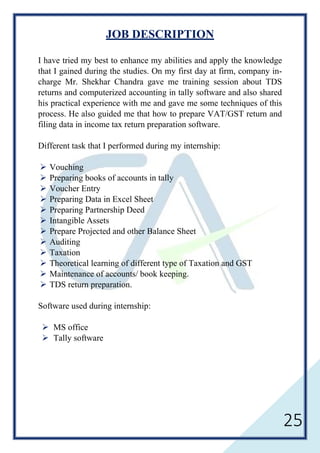 25
JOB DESCRIPTION
I have tried my best to enhance my abilities and apply the knowledge
that I gained during the studies. On my first day at firm, company in-
charge Mr. Shekhar Chandra gave me training session about TDS
returns and computerized accounting in tally software and also shared
his practical experience with me and gave me some techniques of this
process. He also guided me that how to prepare VAT/GST return and
filing data in income tax return preparation software.
Different task that I performed during my internship:
 Vouching
 Preparing books of accounts in tally
 Voucher Entry
 Preparing Data in Excel Sheet
 Preparing Partnership Deed
 Intangible Assets
 Prepare Projected and other Balance Sheet
 Auditing
 Taxation
 Theoretical learning of different type of Taxation and GST
 Maintenance of accounts/ book keeping.
 TDS return preparation.
Software used during internship:
 MS office
 Tally software
 