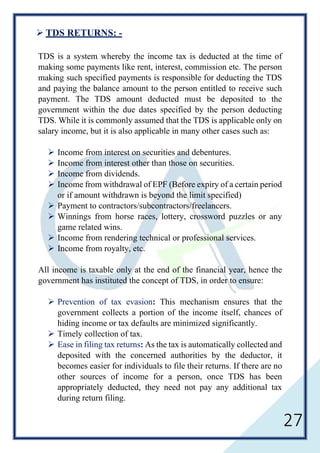 27
 TDS RETURNS: -
TDS is a system whereby the income tax is deducted at the time of
making some payments like rent, interest, commission etc. The person
making such specified payments is responsible for deducting the TDS
and paying the balance amount to the person entitled to receive such
payment. The TDS amount deducted must be deposited to the
government within the due dates specified by the person deducting
TDS. While it is commonly assumed that the TDS is applicable only on
salary income, but it is also applicable in many other cases such as:
 Income from interest on securities and debentures.
 Income from interest other than those on securities.
 Income from dividends.
 Income from withdrawal of EPF (Before expiry of a certain period
or if amount withdrawn is beyond the limit specified)
 Payment to contractors/subcontractors/freelancers.
 Winnings from horse races, lottery, crossword puzzles or any
game related wins.
 Income from rendering technical or professional services.
 Income from royalty, etc.
All income is taxable only at the end of the financial year, hence the
government has instituted the concept of TDS, in order to ensure:
 Prevention of tax evasion: This mechanism ensures that the
government collects a portion of the income itself, chances of
hiding income or tax defaults are minimized significantly.
 Timely collection of tax.
 Ease in filing tax returns: As the tax is automatically collected and
deposited with the concerned authorities by the deductor, it
becomes easier for individuals to file their returns. If there are no
other sources of income for a person, once TDS has been
appropriately deducted, they need not pay any additional tax
during return filing.
 