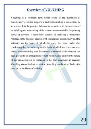 29
Overview of VOUCHING
Vouching is a technical term which refers to the inspection of
documentary evidence supporting and substantiating a transaction, by
an auditor. It is the practice followed in an audit, with the objective of
establishing the authenticity of the transactions recorded in the primary
books of account. It essentially consists of verifying a transaction
recorded in the books of account with the relevant documentary and the
authority on the basis of which the entry has been made; also
confirming that the authority on the basis of which the entry has been
made; also confirming that the amount mentioned in the voucher has
been posted to an appropriate account which would disclose the nature
of the transaction on its inclusion in the final statements in account.
Vouching do not include valuation. Vouching can be described as the
essence or backbone of auditing.
 