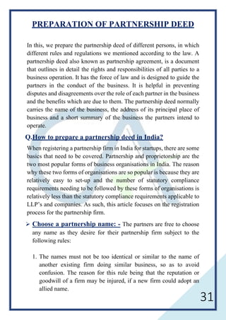 31
PREPARATION OF PARTNERSHIP DEED
In this, we prepare the partnership deed of different persons, in which
different rules and regulations we mentioned according to the law. A
partnership deed also known as partnership agreement, is a document
that outlines in detail the rights and responsibilities of all parties to a
business operation. It has the force of law and is designed to guide the
partners in the conduct of the business. It is helpful in preventing
disputes and disagreements over the role of each partner in the business
and the benefits which are due to them. The partnership deed normally
carries the name of the business, the address of its principal place of
business and a short summary of the business the partners intend to
operate.
Q.How to prepare a partnership deed in India?
When registering a partnership firm in India for startups, there are some
basics that need to be covered. Partnership and proprietorship are the
two most popular forms of business organisations in India. The reason
why these two forms of organisations are so popular is because they are
relatively easy to set-up and the number of statutory compliance
requirements needing to be followed by these forms of organisations is
relatively less than the statutory compliance requirements applicable to
LLP’s and companies. As such, this article focuses on the registration
process for the partnership firm.
 Choose a partnership name: - The partners are free to choose
any name as they desire for their partnership firm subject to the
following rules:
1. The names must not be too identical or similar to the name of
another existing firm doing similar business, so as to avoid
confusion. The reason for this rule being that the reputation or
goodwill of a firm may be injured, if a new firm could adopt an
allied name.
 