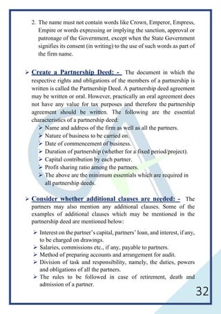 32
2. The name must not contain words like Crown, Emperor, Empress,
Empire or words expressing or implying the sanction, approval or
patronage of the Government, except when the State Government
signifies its consent (in writing) to the use of such words as part of
the firm name.
 Create a Partnership Deed: - The document in which the
respective rights and obligations of the members of a partnership is
written is called the Partnership Deed. A partnership deed agreement
may be written or oral. However, practically an oral agreement does
not have any value for tax purposes and therefore the partnership
agreement should be written. The following are the essential
characteristics of a partnership deed:
 Name and address of the firm as well as all the partners.
 Nature of business to be carried on.
 Date of commencement of business.
 Duration of partnership (whether for a fixed period/project).
 Capital contribution by each partner.
 Profit sharing ratio among the partners.
 The above are the minimum essentials which are required in
all partnership deeds.
 Consider whether additional clauses are needed: - The
partners may also mention any additional clauses. Some of the
examples of additional clauses which may be mentioned in the
partnership deed are mentioned below:
 Interest on the partner’s capital, partners’ loan, and interest, if any,
to be charged on drawings.
 Salaries, commissions etc., if any, payable to partners.
 Method of preparing accounts and arrangement for audit.
 Division of task and responsibility, namely, the duties, powers
and obligations of all the partners.
 The rules to be followed in case of retirement, death and
admission of a partner.
 