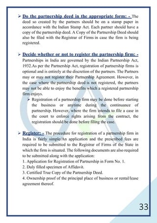 33
 Do the partnership deed in the appropriate form: - The
deed so created by the partners should be on a stamp paper in
accordance with the Indian Stamp Act. Each partner should have a
copy of the partnership deed. A Copy of the Partnership Deed should
also be filed with the Registrar of Firms in case the firm is being
registered.
 Decide whether or not to register the partnership firm: -
Partnerships in India are governed by the Indian Partnership Act,
1932.As per the Partnership Act, registration of partnership firms is
optional and is entirely at the discretion of the partners. The Partners
may or may not register their Partnership Agreement. However, in
the case where the partnership deed is not registered, the partners
may not be able to enjoy the benefits which a registered partnership
firm enjoys.
 Registration of a partnership firm may be done before starting
the business or anytime during the continuance of
partnership. However, where the firm intends to file a case in
the court to enforce rights arising from the contract, the
registration should be done before filing the case.
 Register: - The procedure for registration of a partnership firm in
India is fairly simple/An application and the prescribed fees are
required to be submitted to the Registrar of Firms of the State in
which the firm is situated. The following documents are also required
to be submitted along with the application:
1. Application for Registration of Partnership in Form No. 1.
2. Duly filled specimen of Affidavit.
3. Certified True Copy of the Partnership Deed.
4. Ownership proof of the principal place of business or rental/lease
agreement thereof.
 