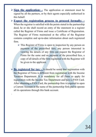34
 Sign the application: - The application or statement must be
signed by all the partners, or by their agents especially authorised in
this behalf.
 Expect the registration process to proceed formally: -
When the registrar is satisfied with the points stated in the partnership
deed, he or she shall record an entry of the statement in a register
called the Register of Firms and issue a Certificate of Registration.
The Register of Firms maintained at the office of the Registrar
contains complete and up-to-date information about each registered
firm.
 This Register of Firms is open to inspection by any person on
payment of the prescribed fees; any person interested in
viewing the details of any firm can request the Registrar of
Firms for the same and on payment of the prescribed fees, a
copy of all details of the firm registered with the Registrar will
be given to the applicant.
 Be registered for tax: - It should be noted that registration with
the Registrar of Firms is different from registration with the Income
Taxation Department. It is mandatory for all firms to apply for
registration with the Income Tax Department and have a PAN Card.
After obtaining a PAN Card, the partnership firm is required to open
a Current Account in the name of the partnership firm and to operate
all its operations through this bank account.

 