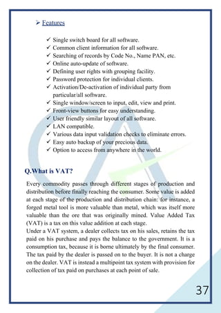 37
 Features
 Single switch board for all software.
 Common client information for all software.
 Searching of records by Code No., Name PAN, etc.
 Online auto-update of software.
 Defining user rights with grouping facility.
 Password protection for individual clients.
 Activation/De-activation of individual party from
particular/all software.
 Single window/screen to input, edit, view and print.
 Front-view buttons for easy understanding.
 User friendly similar layout of all software.
 LAN compatible.
 Various data input validation checks to eliminate errors.
 Easy auto backup of your precious data.
 Option to access from anywhere in the world.
Q.What is VAT?
Every commodity passes through different stages of production and
distribution before finally reaching the consumer. Some value is added
at each stage of the production and distribution chain: for instance, a
forged metal tool is more valuable than metal, which was itself more
valuable than the ore that was originally mined. Value Added Tax
(VAT) is a tax on this value addition at each stage.
Under a VAT system, a dealer collects tax on his sales, retains the tax
paid on his purchase and pays the balance to the government. It is a
consumption tax, because it is borne ultimately by the final consumer.
The tax paid by the dealer is passed on to the buyer. It is not a charge
on the dealer. VAT is instead a multipoint tax system with provision for
collection of tax paid on purchases at each point of sale.
 