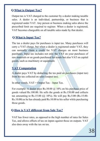38
Q.What is Output Tax?
Output tax is VAT charged to the customer by a dealer making taxable
sales. A dealer is an individual, partnership, or business that is
registered under VAT. Any person or business making sales above the
prescribed limit are required to register. When a dealer is registered,
VAT becomes chargeable on all taxable sales made by that dealer.
Q.What is Input Tax?
The tax a dealer pays for purchases is input tax. Many purchases will
carry a VAT charge, but when a dealer is registered under VAT, they
can normally claim a credit for VAT charges on most business
purchases. Input tax includes not only the VAT on your purchases of
raw materials or on goods purchased for resale but also VAT on capital
goods, such as machinery or equipment.
VAT Computation
A dealer pays VAT by deducting the tax paid on purchases (input tax)
from his tax collected on sales (output tax).
In other words, VAT = Output Tax – Input Tax.
For example: A dealer pays Rs.10.00 @ 10% on his purchase price of
goods valued Rs.100.00. He sells the goods at Rs.150.00 and collects
tax amounting to Rs.15.00 (@ 10%). He will pay Rs.5.00 (Rs.15.00-
Rs.10.00) as he has already paid Rs.10.00 to his seller while purchasing
those goods.
Q.How is VAT different from Sale Tax?
VAT has fewer rates, as opposed to the high number of rates for Sales
Tax, and allows offsets of tax on inputs against those on outputs. VAT
also does away with the tax on tax.
 
