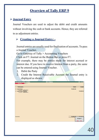 40
Overview of Tally ERP 9
 Journal Entry
Journal Vouchers are used to adjust the debit and credit amounts
without involving the cash or bank accounts. Hence, they are referred
to as adjustment entries.
 Creating a Journal Entry: -
Journal entries are usually used for finalization of accounts. To pass
a Journal Voucher,
Go to Gateway of Tally > Accounting Vouchers
· Click on F7: Journal on the Button Bar or press F7.
For example, there may be entries made for interest accrued or
interest due. If you have to receive Interest from a party, the same
can be entered using Journal Voucher.
1. Debit the Party
2. Credit the Interest Receivable Account the Journal entry is
displayed as shown:
 