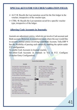 41
SPECIAL KEYS FOR VOUCHER NARRATION FIELD:
 ALT+R: Recalls the Last narration saved for the first ledger in the
voucher, irrespective of the voucher type.
 CTRL+R: Recalls the Last narration saved for a specific voucher
type, irrespective of the ledger.
Allowing Cash Accounts in Journals:
Journals are adjustment entries, which do not involve Cash account and
Bank account. However, in exceptional cases where the user would like
to account Journal entries involving Cash/Bank Account, Tally.ERP 9
has the flexibility of passing such entries by enabling the option under
F12 configuration.
To enable Cash Accounts in Journal voucher,
Set Allow Cash Accounts in Journals to Yes in F12: Configure
(Voucher Entry Configuration).
 