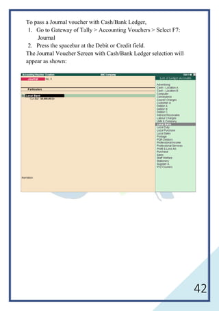 42
To pass a Journal voucher with Cash/Bank Ledger,
1. Go to Gateway of Tally > Accounting Vouchers > Select F7:
Journal
2. Press the spacebar at the Debit or Credit field.
The Journal Voucher Screen with Cash/Bank Ledger selection will
appear as shown:
 