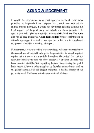 ACKNOWLEDGEMENT
I would like to express my deepest appreciation to all those who
provided me the possibility to complete this report. I have taken efforts
in this project. However, it would not have been possible without the
kind support and help of many individuals and the organization. A
special gratitude I give to our project manager Mr. Shekhar Chandra
and my college mentor Mr. Sandeep Badoni whose contribution in
stimulating suggestions and encouragement, helped me to coordinate
my project specially in writing this report.
Furthermore, I would also like to acknowledge with much appreciation
the crucial role of the staff, who gave the permission to use all required
equipment and necessary materials throughout the period. Last but not
least, my thanks go to the head of the project Mr. Shekhar Chandra who
have invested his full effort in guiding the team in achieving the goal. I
have to appreciate the guidance given by the other supervisor as well as
the panels especially in our project presentation that has improved our
presentation skills thanks to their comment and advices.
 