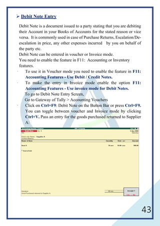 43
 Debit Note Entry
Debit Note is a document issued to a party stating that you are debiting
their Account in your Books of Accounts for the stated reason or vice
versa. It is commonly used in case of Purchase Returns, Escalation/De-
escalation in price, any other expenses incurred by you on behalf of
the party etc.
Debit Note can be entered in voucher or Invoice mode.
You need to enable the feature in F11: Accounting or Inventory
features.
· To use it in Voucher mode you need to enable the feature in F11:
Accounting Features - Use Debit / Credit Notes.
· To make the entry in Invoice mode enable the option F11:
Accounting Features - Use invoice mode for Debit Notes.
To go to Debit Note Entry Screen,
Go to Gateway of Tally > Accounting Vouchers
· Click on Ctrl+F9: Debit Note on the Button Bar or press Ctrl+F9.
You can toggle between voucher and Invoice mode by clicking
Ctrl+V. Pass an entry for the goods purchased returned to Supplier
A:
 