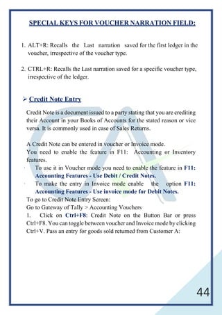 44
SPECIAL KEYS FOR VOUCHER NARRATION FIELD:
1. ALT+R: Recalls the Last narration saved for the first ledger in the
voucher, irrespective of the voucher type.
2. CTRL+R: Recalls the Last narration saved for a specific voucher type,
irrespective of the ledger.
 Credit Note Entry
Credit Note is a document issued to a party stating that you are crediting
their Account in your Books of Accounts for the stated reason or vice
versa. It is commonly used in case of Sales Returns.
A Credit Note can be entered in voucher or Invoice mode.
You need to enable the feature in F11: Accounting or Inventory
features.
· To use it in Voucher mode you need to enable the feature in F11:
Accounting Features - Use Debit / Credit Notes.
· To make the entry in Invoice mode enable the option F11:
Accounting Features - Use invoice mode for Debit Notes.
To go to Credit Note Entry Screen:
Go to Gateway of Tally > Accounting Vouchers
1. Click on Ctrl+F8: Credit Note on the Button Bar or press
Ctrl+F8. You can toggle between voucher and Invoice mode by clicking
Ctrl+V. Pass an entry for goods sold returned from Customer A:
 