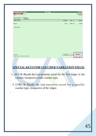 45
SPECIAL KEYS FOR VOUCHER NARRATION FIELD:
· 1. ALT+R: Recalls the Last narration saved for the first ledger in the
voucher, irrespective of the voucher type.
·
· 2. CTRL+R: Recalls the Last narration saved for a specific
voucher type, irrespective of the ledger.
·
 