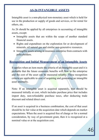 46
AS-26 INTANGIBLE ASSETS
Intangible asset is a non-physical non-monetary asset which is held for
use in the production or supply of goods and services, or for rental for
others, etc.
As 26 should be applied by all enterprises in accounting of intangible
assets, except:
• Intangible assets that are within the scope of another standard
financial assets.
• Rights and expenditure on the exploration for or development of
minerals, oil natural gas and similar non-generative resources.
• Intangible assets arising in insurance enterprise from contracts with
policyholders.
Recognition and Initial Measurement of an Intangible Assets
It applies when an item meets the criteria of an Intangible asset and it is
probable that the future economic benefits will flow to the enterprise
and the cost of the asset can be measured reliably. These recognition
criteria are applicable to cost of acquiring and generating an intangible
asset internally.
Note: If an intangible asset is acquired separately, that should be
measured initially at cost, which includes purchase price that includes
import duty, non-refundable purchase taxes, after deducting trade
discount and related direct cost.
If an asset is acquired in a business combination, the cost of that asset
should be its fair value at the acquisition date which depends on market
expectations. When the asset is acquired free of charge or for a normal
consideration, by way of government grant, then it is recognized at a
nominal value or at the acquisition cost.
 