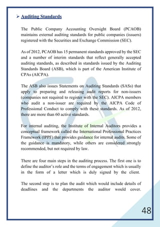 48
 Auditing Standards
The Public Company Accounting Oversight Board (PCAOB)
maintains external auditing standards for public companies (issuers)
registered with the Securities and Exchange Commission (SEC).
As of 2012, PCAOB has 15 permanent standards approved by the SEC
and a number of interim standards that reflect generally accepted
auditing standards, as described in standards issued by the Auditing
Standards Board (ASB), which is part of the American Institute of
CPAs (AICPA).
The ASB also issues Statements on Auditing Standards (SASs) that
apply to preparing and releasing audit reports for non-issuers
(companies not required to register with the SEC). AICPA members
who audit a non-issuer are required by the AICPA Code of
Professional Conduct to comply with these standards. As of 2012,
there are more than 60 active standards.
For internal auditing, the Institute of Internal Auditors provides a
conceptual framework called the International Professional Practices
Framework (IPPF) that provides guidance for internal audits. Some of
the guidance is mandatory, while others are considered strongly
recommended, but not required by law.
There are four main steps in the auditing process. The first one is to
define the auditor’s role and the terms of engagement which is usually
in the form of a letter which is duly signed by the client.
The second step is to plan the audit which would include details of
deadlines and the departments the auditor would cover.
 