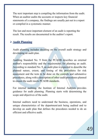 49
The next important step is compiling the information from the audit.
When an auditor audits the accounts or inspects key financial
statements of a company, the findings are usually put out in a report
or compiled in a systematic manner.
The last and most important element of an audit is reporting the
result. The results are documented in the auditor’s report.
 Audit Planning
Audit planning includes deciding on the overall audit strategy and
developing an audit plan.
Auditing Standard No. 9 from the PCAOB describes an external
auditor's responsibility and the requirements for planning an audit.
According to standard No. 9, an audit plan is expected to describe the
planned nature, extent, and timing of the procedures for risk
assessment and the tests to be done on the controls and substantive
procedures, along with a description of other audit procedures planned
to ensure the audit meets PCAOB standards.
For internal auditing, the Institute of Internal Auditors provides
guidance for audit planning. Planning starts with determining the
scope and objectives of the audit.
Internal auditors need to understand the business, operations, and
unique characteristics of the department/unit being audited and to
develop an audit plan that defines the procedures needed to do an
efficient and effective audit.
 