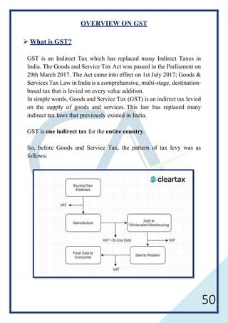 50
OVERVIEW ON GST
 What is GST?
GST is an Indirect Tax which has replaced many Indirect Taxes in
India. The Goods and Service Tax Act was passed in the Parliament on
29th March 2017. The Act came into effect on 1st July 2017; Goods &
Services Tax Law in India is a comprehensive, multi-stage, destination-
based tax that is levied on every value addition.
In simple words, Goods and Service Tax (GST) is an indirect tax levied
on the supply of goods and services. This law has replaced many
indirect tax laws that previously existed in India.
GST is one indirect tax for the entire country.
So, before Goods and Service Tax, the pattern of tax levy was as
follows:
 