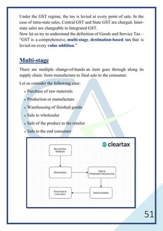 51
Under the GST regime, the tax is levied at every point of sale. In the
case of intra-state sales, Central GST and State GST are charged. Inter-
state sales are chargeable to Integrated GST.
Now let us try to understand the definition of Goods and Service Tax –
“GST is a comprehensive, multi-stage, destination-based tax that is
levied on every value addition.”
Multi-stage
There are multiple change-of-hands an item goes through along its
supply chain: from manufacture to final sale to the consumer.
Let us consider the following case:
• Purchase of raw materials
• Production or manufacture
• Warehousing of finished goods
• Sale to wholesaler
• Sale of the product to the retailer
• Sale to the end consumer
 