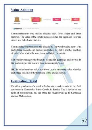 52
Value Addition
The manufacturer who makes biscuits buys flour, sugar and other
material. The value of the inputs increases when the sugar and flour are
mixed and baked into biscuits.
The manufacturer then sells the biscuits to the warehousing agent who
packs large quantities of biscuits and labels it. That is another addition
of value after which the warehouse sells it to the retailer.
The retailer packages the biscuits in smaller quantities and invests in
the marketing of the biscuits thus increasing its value.
GST is levied on these value additions i.e. the monetary value added at
each stage to achieve the final sale to the end customer.
Destination Based
Consider goods manufactured in Maharashtra and are sold to the final
consumer in Karnataka. Since Goods & Service Tax is levied at the
point of consumption. So, the entire tax revenue will go to Karnataka
and not Maharashtra.
 