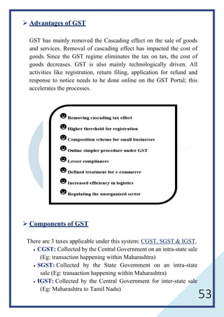 53
 Advantages of GST
GST has mainly removed the Cascading effect on the sale of goods
and services. Removal of cascading effect has impacted the cost of
goods. Since the GST regime eliminates the tax on tax, the cost of
goods decreases. GST is also mainly technologically driven. All
activities like registration, return filing, application for refund and
response to notice needs to be done online on the GST Portal; this
accelerates the processes.
 Components of GST
There are 3 taxes applicable under this system: CGST, SGST & IGST.
• CGST: Collected by the Central Government on an intra-state sale
(Eg: transaction happening within Maharashtra)
• SGST: Collected by the State Government on an intra-state
sale (Eg: transaction happening within Maharashtra)
• IGST: Collected by the Central Government for inter-state sale
(Eg: Maharashtra to Tamil Nadu)
 