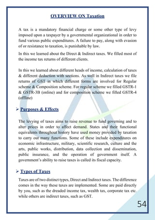 54
OVERVIEW ON Taxation
A tax is a mandatory financial charge or some other type of levy
imposed upon a taxpayer by a governmental organizational in order to
fund various public expenditures. A failure to pay, along with evasion
of or resistance to taxation, is punishable by law.
In this we learned about the Direct & Indirect taxes. We filled most of
the income tax returns of different clients.
In this we learned about different heads of income, calculation of taxes
& different deduction with sections. As well in Indirect taxes we file
returns of GST in which different forms are involved for Regular
scheme & Composition scheme. For regular scheme we filled GSTR-1
& GSTR-3B (online) and for composition scheme we filled GSTR-4
(offline)
 Purposes & Effects
The levying of taxes aims to raise revenue to fund governing and to
alter prices in order to affect demand. States and their functional
equivalents throughout history have used money provided by taxation
to carry out many functions. Some of these include expenditures on
economic infrastructure, military, scientific research, culture and the
arts, public works, distribution, data collection and dissemination,
public insurance, and the operation of government itself. A
government’s ability to raise taxes is called its fiscal capacity.
 Types of Taxes
Taxes are of two distinct types, Direct and Indirect taxes. The difference
comes in the way these taxes are implemented. Some are paid directly
by you, such as the dreaded income tax, wealth tax, corporate tax etc.
while others are indirect taxes, such as GST.
 