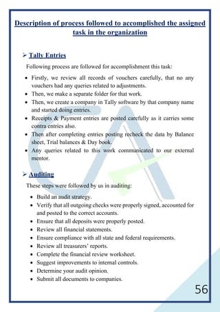 56
Description of process followed to accomplished the assigned
task in the organization
 Tally Entries
Following process are followed for accomplishment this task:
• Firstly, we review all records of vouchers carefully, that no any
vouchers had any queries related to adjustments.
• Then, we make a separate folder for that work.
• Then, we create a company in Tally software by that company name
and started doing entries.
• Receipts & Payment entries are posted carefully as it carries some
contra entries also.
• Then after completing entries posting recheck the data by Balance
sheet, Trial balances & Day book.
• Any queries related to this work communicated to our external
mentor.
 Auditing
These steps were followed by us in auditing:
• Build an audit strategy.
• Verify that all outgoing checks were properly signed, accounted for
and posted to the correct accounts.
• Ensure that all deposits were properly posted.
• Review all financial statements.
• Ensure compliance with all state and federal requirements.
• Review all treasurers’ reports.
• Complete the financial review worksheet.
• Suggest improvements to internal controls.
• Determine your audit opinion.
• Submit all documents to companies.
 