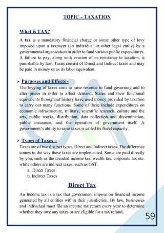 59
TOPIC – TAXATION
What is TAX?
A tax is a mandatory financial charge or some other type of levy
imposed upon a taxpayer (an individual or other legal entity) by a
governmental organization in order to fund various public expenditures.
A failure to pay, along with evasion of or resistance to taxation, is
punishable by law. Taxes consist of Direct and Indirect taxes and may
be paid in money or as its labor equivalent.
 Purposes and Effects -
The levying of taxes aims to raise revenue to fund governing and to
alter prices in order to affect demand. States and their functional
equivalents throughout history have used money provided by taxation
to carry out many functions. Some of these include expenditures on
economic infrastructure, military, scientific research, culture and the
arts, public works, distribution, data collection and dissemination,
public insurance, and the operation of government itself. A
government’s ability to raise taxes is called its fiscal capacity.
 Types of Taxes –
Taxes are of two distinct types, Direct and Indirect taxes. The difference
comes in the way these taxes are implemented. Some are paid directly
by you, such as the dreaded income tax, wealth tax, corporate tax etc.
while others are indirect taxes, such as GST.
a. Direct Taxes
b. Indirect Taxes
Direct Tax
An Income tax is a tax that government impose on financial income
generated by all entities within their jurisdiction. By law, businesses
and individual must file an income tax return every year to determine
whether they owe any taxes or are eligible for a tax refund.
 