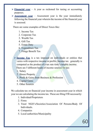 60
 Financial year – A year as reckoned for taxing or accounting
purposes.
 Assessment year – Assessment year is the year immediately
following the financial year wherein the income of the financial year
is assessed.
There are some examples of Direct Taxes like:
1. Income Tax
2. Corporate Tax
3. Wealth Tax
4. Gift Tax
5. Estate Duty
6. Expenditure Tax
7. Fringe Benefit Tax
 Income Tax is a tax imposed on individuals or entities that
varies with respective income or profits. Income tax generally is
computed as the product of a tax rate time’s taxable income.
There are 5 different heads of income sources for tax:
1. Salary
2. House Property
3. Profit & Gains from Business & Profession
4. Capital Gains
5. Other Sources
We calculate tax on financial year income in assessment year in which
year we are calculating the income tax. These are filing ITR necessarily:
1. Individual/Proprietors
2. Firms
3. Trust/ NGO’s/Societies/Association Of Persons/Body Of
Individuals.
4. Companies
5. Local authorities/Municipality
 