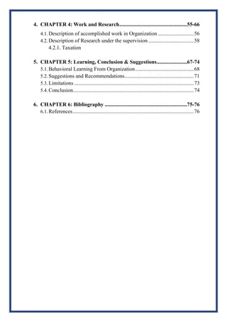4. CHAPTER 4: Work and Research...................................................55-66
4.1. Description of accomplished work in Organization ...........................56
4.2. Description of Research under the supervision ..................................58
4.2.1. Taxation
5. CHAPTER 5: Learning, Conclusion & Suggestions.......................67-74
5.1. Behavioral Learning From Organization............................................68
5.2. Suggestions and Recommendations....................................................71
5.3. Limitations ..........................................................................................73
5.4. Conclusion...........................................................................................74
6. CHAPTER 6: Bibliography ..............................................................75-76
6.1. References...........................................................................................76
 